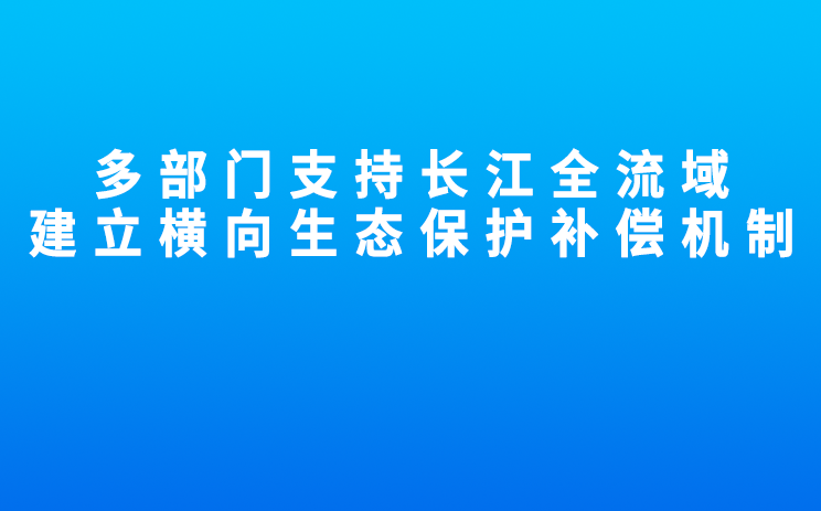 多部门支持长江全流域建立横向生态保护补偿机制